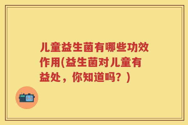 儿童益生菌有哪些功效作用(益生菌对儿童有益处,你知道吗?) 儿童益生菌有哪些功效作用(益生菌对儿童有益处,你知道吗?)