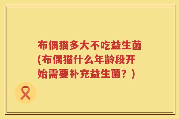布偶猫多大不吃益生菌(布偶猫什么年龄段开始需要补充益生菌?) 布偶猫多大不吃益生菌(布偶猫什么年龄段开始需要补充益生菌?)