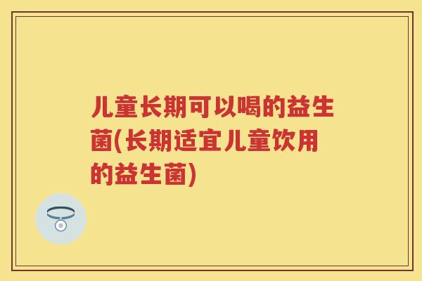 儿童长期可以喝的益生菌(长期适宜儿童饮用的益生菌) 儿童长期可以喝的益生菌(长期适宜儿童饮用的益生菌)