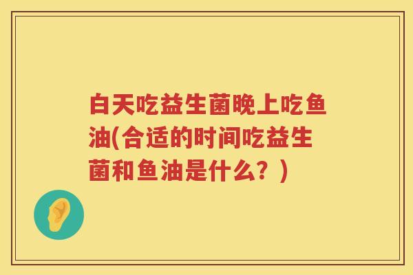 白天吃益生菌晚上吃鱼油(合适的时间吃益生菌和鱼油是什么?) 白天吃益生菌晚上吃鱼油(合适的时间吃益生菌和鱼油是什么?)
