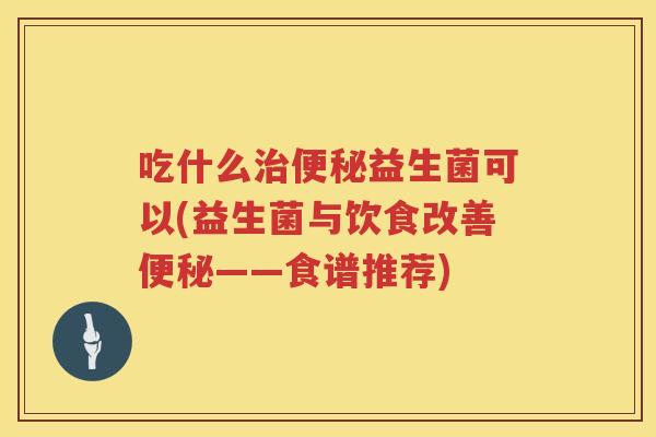 吃什么益生菌可以(益生菌与饮食改善——食谱推荐) 吃什么益生菌可以(益生菌与饮食改善——食谱推荐)