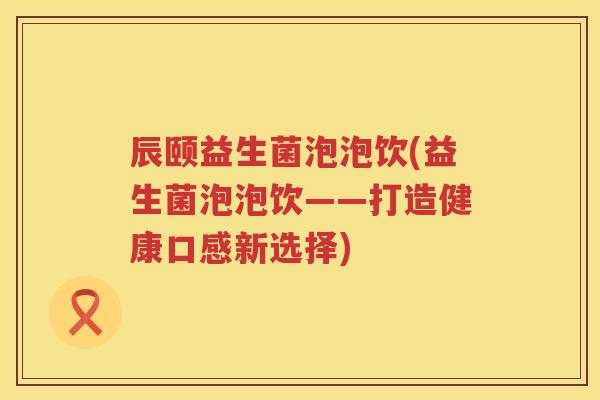 辰颐益生菌泡泡饮(益生菌泡泡饮——打造健康口感新选择) 辰颐益生菌泡泡饮(益生菌泡泡饮——打造健康口感新选择)