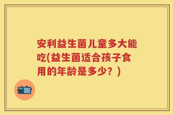 安利益生菌儿童多大能吃(益生菌适合孩子食用的年龄是多少？)