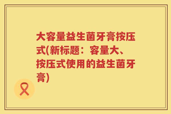 大容量益生菌牙膏按压式(新标题:容量大、按压式使用的益生菌牙膏) 大容量益生菌牙膏按压式(新标题:容量大、按压式使用的益生菌牙膏)