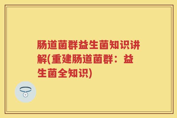肠道菌群益生菌知识讲解(重建肠道菌群:益生菌全知识) 肠道菌群益生菌知识讲解(重建肠道菌群:益生菌全知识)