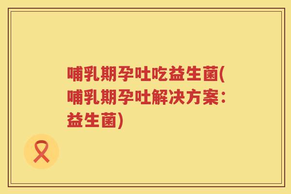 哺乳期孕吐吃益生菌(哺乳期孕吐解决方案:益生菌) 哺乳期孕吐吃益生菌(哺乳期孕吐解决方案:益生菌)