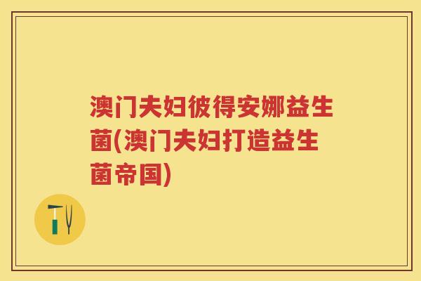 澳门夫妇彼得安娜益生菌(澳门夫妇打造益生菌帝国) 澳门夫妇彼得安娜益生菌(澳门夫妇打造益生菌帝国)
