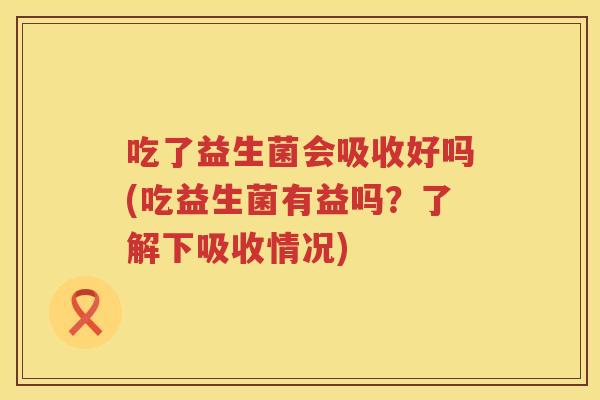 吃了益生菌会吸收好吗(吃益生菌有益吗?了解下吸收情况) 吃了益生菌会吸收好吗(吃益生菌有益吗?了解下吸收情况)