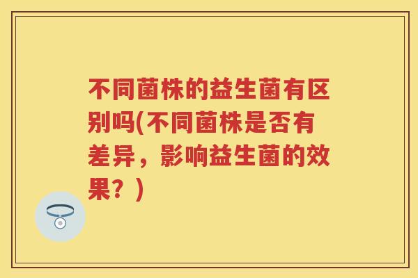 不同菌株的益生菌有区别吗(不同菌株是否有差异，影响益生菌的效果？)