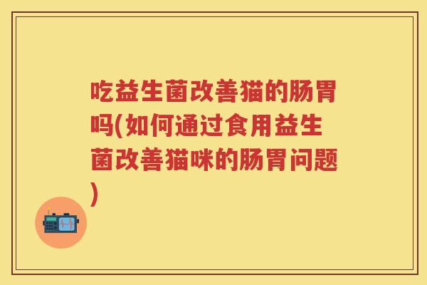 吃益生菌改善猫的肠胃吗(如何通过食用益生菌改善猫咪的肠胃问题) 吃益生菌改善猫的肠胃吗(如何通过食用益生菌改善猫咪的肠胃问题)