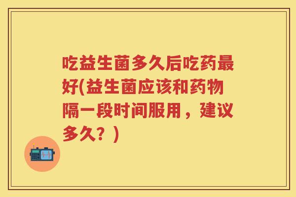 吃益生菌多久后吃药好(益生菌应该和隔一段时间服用,建议多久?) 吃益生菌多久后吃药好(益生菌应该和隔一段时间服用,建议多久?)