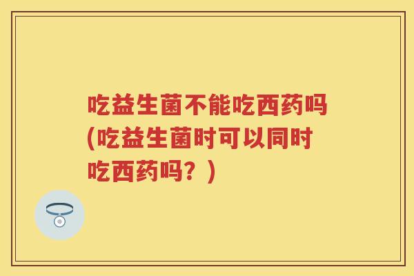 吃益生菌不能吃西药吗(吃益生菌时可以同时吃西药吗?) 吃益生菌不能吃西药吗(吃益生菌时可以同时吃西药吗?)