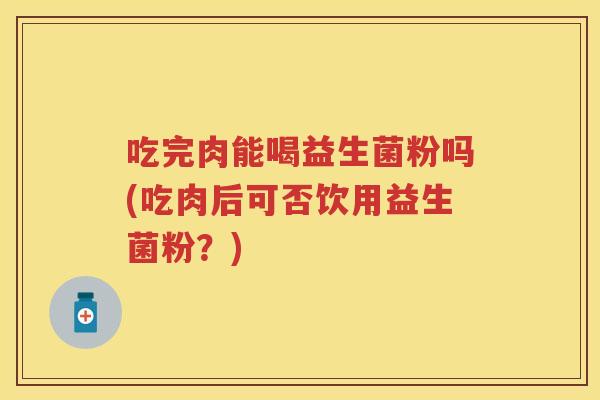 吃完肉能喝益生菌粉吗(吃肉后可否饮用益生菌粉？)