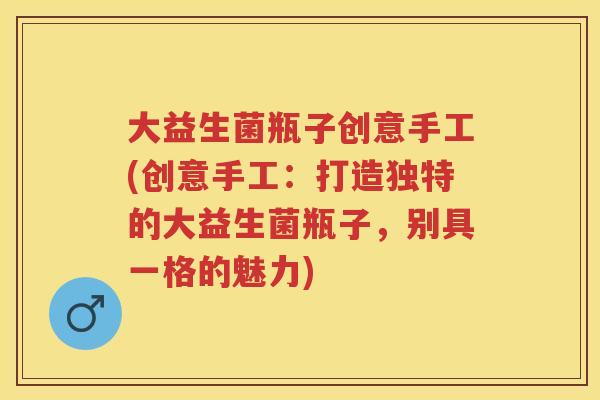 大益生菌瓶子创意手工(创意手工:打造独特的大益生菌瓶子,别具一格的魅力) 大益生菌瓶子创意手工(创意手工:打造独特的大益生菌瓶子,别具一格的魅力)