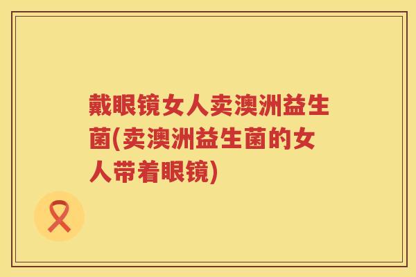 戴眼镜女人卖澳洲益生菌(卖澳洲益生菌的女人带着眼镜) 戴眼镜女人卖澳洲益生菌(卖澳洲益生菌的女人带着眼镜)