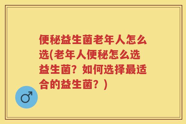 益生菌老年人怎么选(老年人怎么选益生菌？如何选择适合的益生菌？)