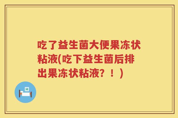 吃了益生菌大便果冻状粘液(吃下益生菌后排出果冻状粘液?!) 吃了益生菌大便果冻状粘液(吃下益生菌后排出果冻状粘液?!)