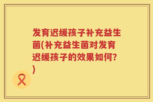 发育迟缓孩子补充益生菌(补充益生菌对发育迟缓孩子的效果如何?) 发育迟缓孩子补充益生菌(补充益生菌对发育迟缓孩子的效果如何?)