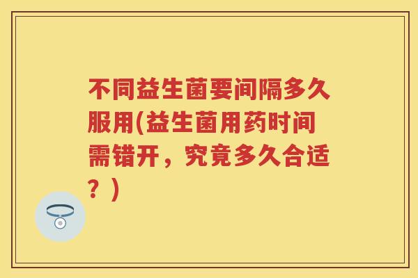 不同益生菌要间隔多久服用(益生菌用药时间需错开,究竟多久合适?) 不同益生菌要间隔多久服用(益生菌用药时间需错开,究竟多久合适?)