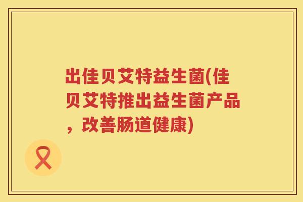 出佳贝艾特益生菌(佳贝艾特推出益生菌产品,改善肠道健康) 出佳贝艾特益生菌(佳贝艾特推出益生菌产品,改善肠道健康)