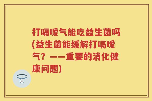 打嗝嗳气能吃益生菌吗(益生菌能缓解打嗝嗳气？——重要的消化健康问题)
