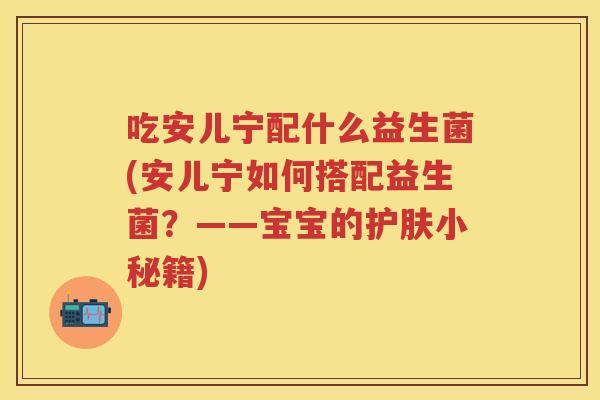 吃安儿宁配什么益生菌(安儿宁如何搭配益生菌?——宝宝的护肤小秘籍) 吃安儿宁配什么益生菌(安儿宁如何搭配益生菌?——宝宝的护肤小秘籍)