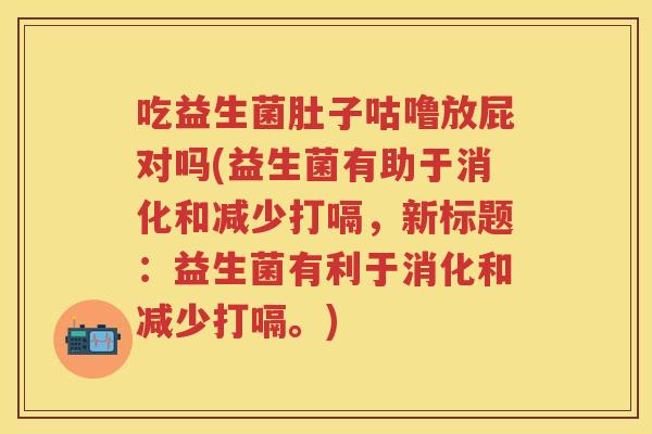 吃益生菌肚子咕噜放屁对吗(益生菌有助于消化和减少打嗝，新标题：益生菌有利于消化和减少打嗝。)