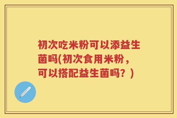 初次吃米粉可以添益生菌吗(初次食用米粉，可以搭配益生菌吗？)