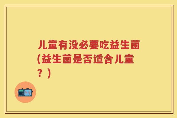 儿童有没必要吃益生菌(益生菌是否适合儿童?) 儿童有没必要吃益生菌(益生菌是否适合儿童?)