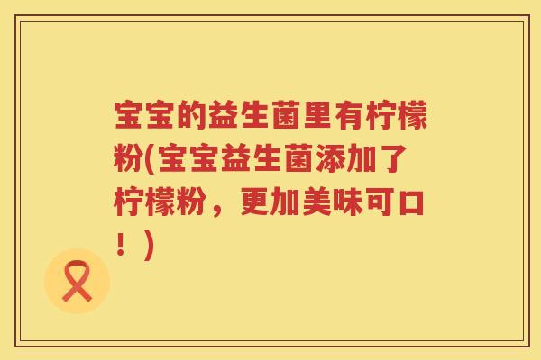宝宝的益生菌里有柠檬粉(宝宝益生菌添加了柠檬粉,更加美味可口!) 宝宝的益生菌里有柠檬粉(宝宝益生菌添加了柠檬粉,更加美味可口!)