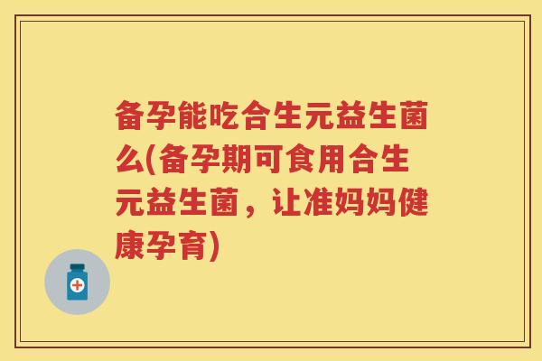 备孕能吃合生元益生菌么(备孕期可食用合生元益生菌，让准妈妈健康孕育)