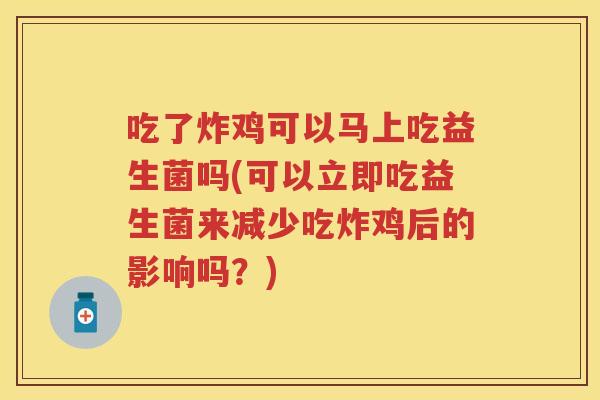 吃了炸鸡可以马上吃益生菌吗(可以立即吃益生菌来减少吃炸鸡后的影响吗？)