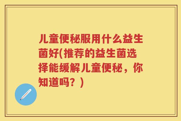 儿童服用什么益生菌好(推荐的益生菌选择能缓解儿童，你知道吗？)