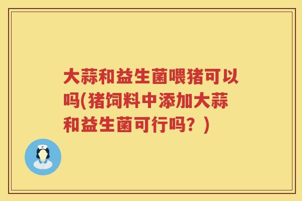 大蒜和益生菌喂猪可以吗(猪饲料中添加大蒜和益生菌可行吗?) 大蒜和益生菌喂猪可以吗(猪饲料中添加大蒜和益生菌可行吗?)