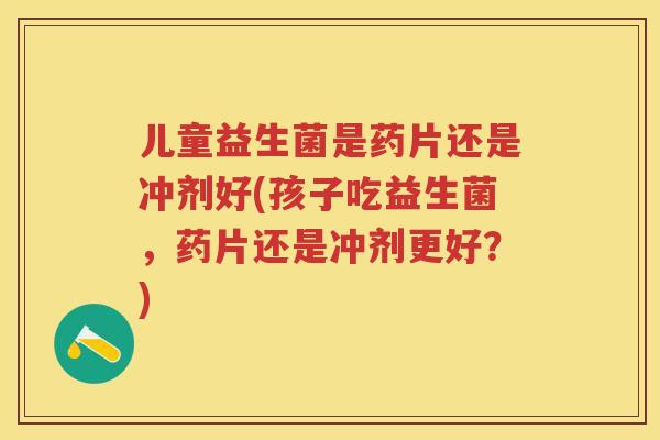 儿童益生菌是药片还是冲剂好(孩子吃益生菌，药片还是冲剂更好？)