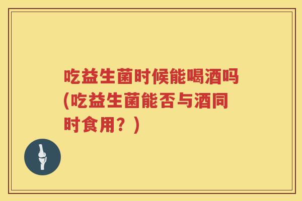 吃益生菌时候能喝酒吗(吃益生菌能否与酒同时食用？)