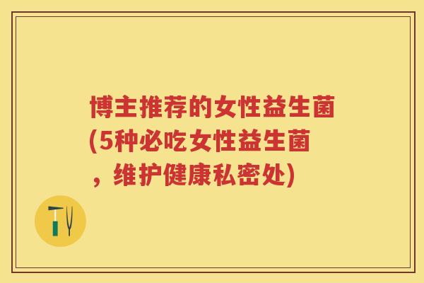 博主推荐的女性益生菌(5种必吃女性益生菌,维护健康私密处) 博主推荐的女性益生菌(5种必吃女性益生菌,维护健康私密处)