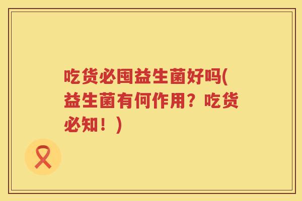 吃货必囤益生菌好吗(益生菌有何作用?吃货必知!) 吃货必囤益生菌好吗(益生菌有何作用?吃货必知!)