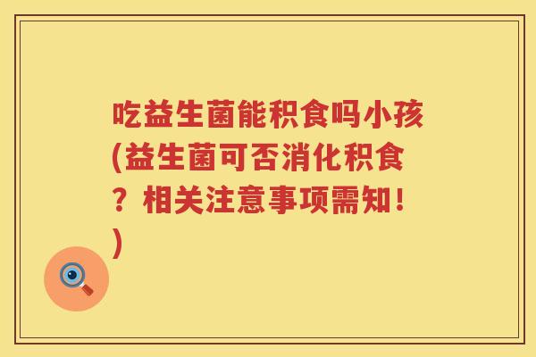 吃益生菌能积食吗小孩(益生菌可否消化积食?相关注意事项需知!) 吃益生菌能积食吗小孩(益生菌可否消化积食?相关注意事项需知!)