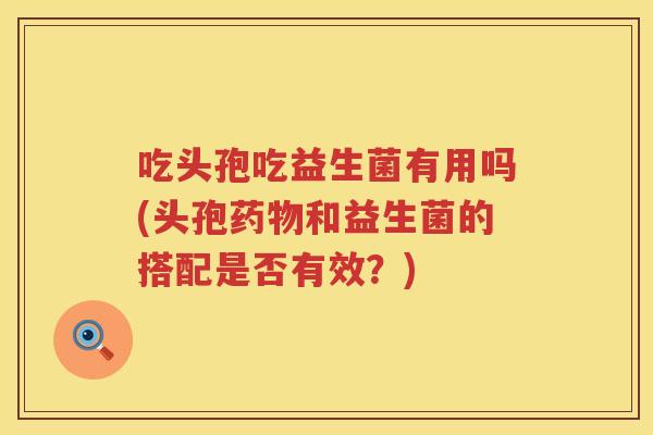 吃头孢吃益生菌有用吗(头孢和益生菌的搭配是否有效?) 吃头孢吃益生菌有用吗(头孢和益生菌的搭配是否有效?)