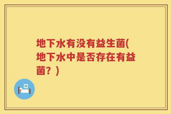 地下水有没有益生菌(地下水中是否存在有益菌?) 地下水有没有益生菌(地下水中是否存在有益菌?)