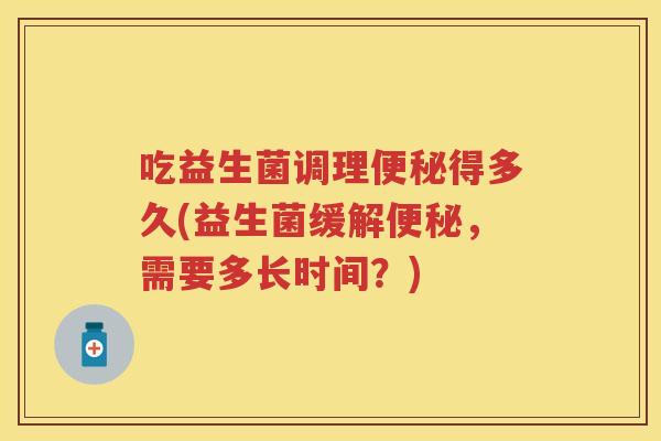吃益生菌调理得多久(益生菌缓解,需要多长时间?) 吃益生菌调理得多久(益生菌缓解,需要多长时间?)
