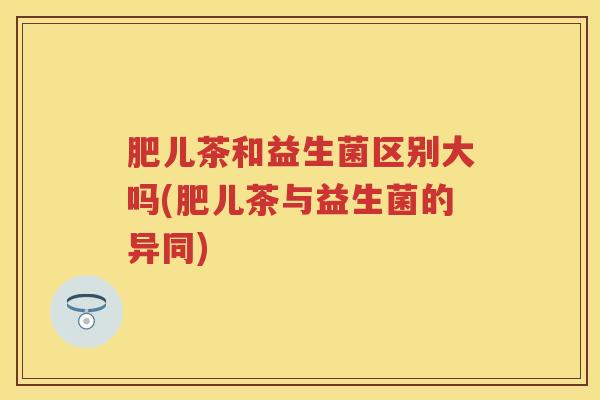 肥儿茶和益生菌区别大吗(肥儿茶与益生菌的异同) 肥儿茶和益生菌区别大吗(肥儿茶与益生菌的异同)