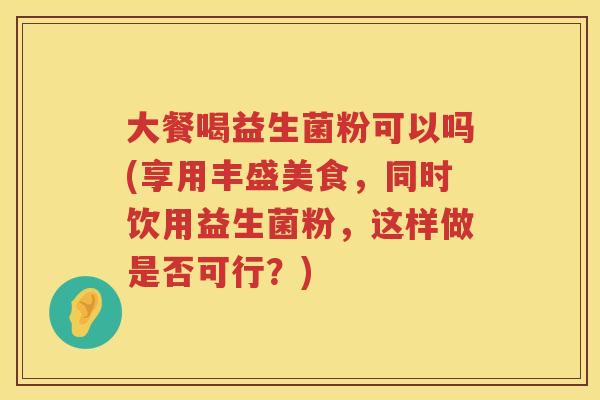 大餐喝益生菌粉可以吗(享用丰盛美食,同时饮用益生菌粉,这样做是否可行?) 大餐喝益生菌粉可以吗(享用丰盛美食,同时饮用益生菌粉,这样做是否可行?)