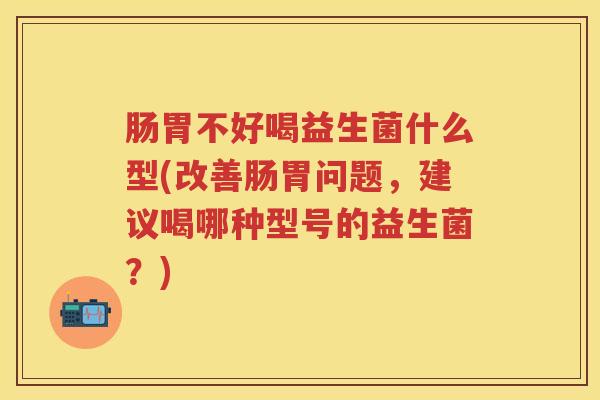 肠胃不好喝益生菌什么型(改善肠胃问题，建议喝哪种型号的益生菌？)