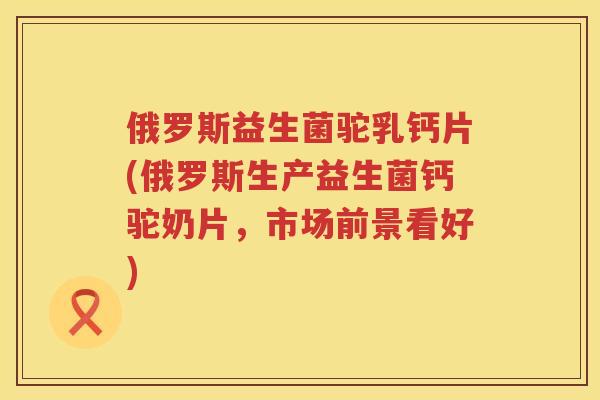 俄罗斯益生菌驼乳钙片(俄罗斯生产益生菌钙驼奶片，市场前景看好)