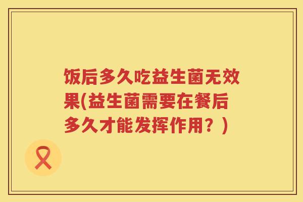 饭后多久吃益生菌无效果(益生菌需要在餐后多久才能发挥作用?) 饭后多久吃益生菌无效果(益生菌需要在餐后多久才能发挥作用?)