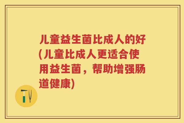 儿童益生菌比成人的好(儿童比成人更适合使用益生菌,帮助增强肠道健康) 儿童益生菌比成人的好(儿童比成人更适合使用益生菌,帮助增强肠道健康)