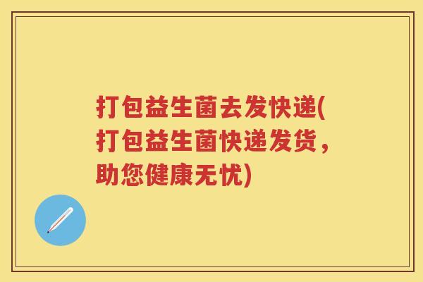 打包益生菌去发快递(打包益生菌快递发货,助您健康无忧) 打包益生菌去发快递(打包益生菌快递发货,助您健康无忧)