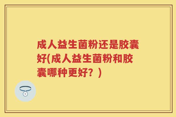 成人益生菌粉还是胶囊好(成人益生菌粉和胶囊哪种更好?) 成人益生菌粉还是胶囊好(成人益生菌粉和胶囊哪种更好?)